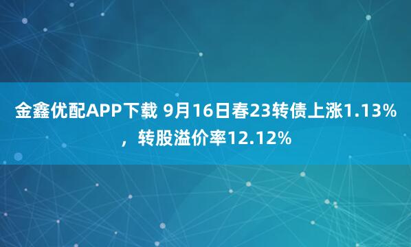 金鑫优配APP下载 9月16日春23转债上涨1.13%，转股溢价率12.12%