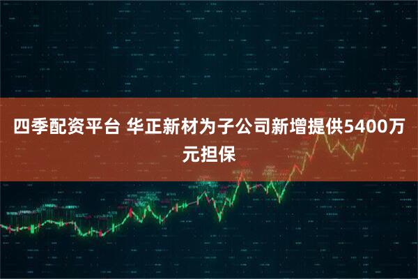 四季配资平台 华正新材为子公司新增提供5400万元担保
