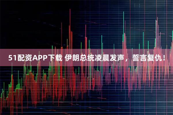51配资APP下载 伊朗总统凌晨发声，誓言复仇！