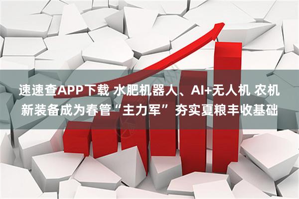 速速查APP下载 水肥机器人、AI+无人机 农机新装备成为春管“主力军” 夯实夏粮丰收基础