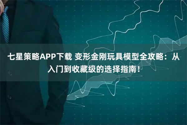 七星策略APP下载 变形金刚玩具模型全攻略:从入门到收藏级的选择指南!