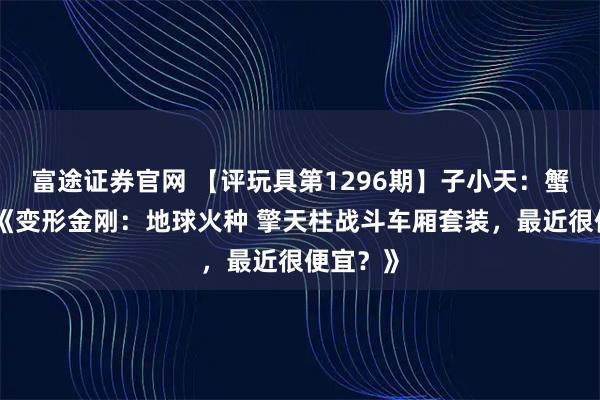 富途证券官网 【评玩具第1296期】子小天:蟹子测评《变形金刚:地球火种 擎天柱战斗车厢套装,最近很便宜?》