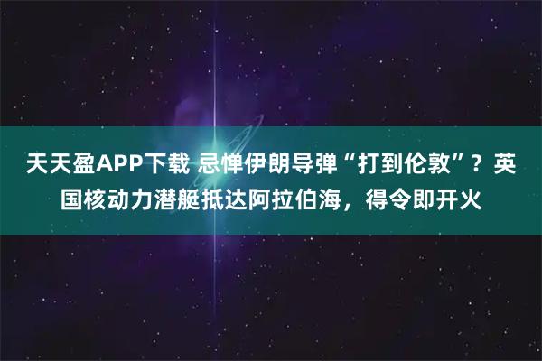 天天盈APP下载 忌惮伊朗导弹“打到伦敦”?英国核动力潜艇抵达阿拉伯海,得令即开火