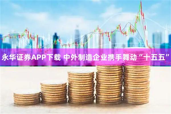 永华证券APP下载 中外制造企业携手舞动“十五五”