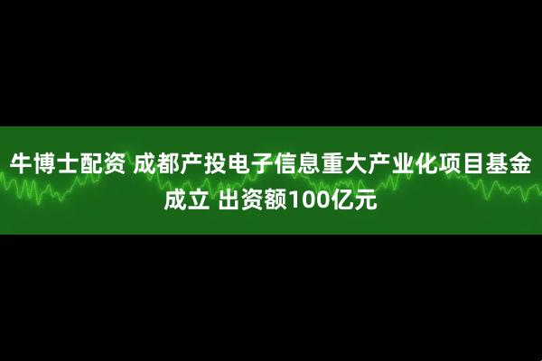 牛博士配资 成都产投电子信息重大产业化项目基金成立 出资额100亿元