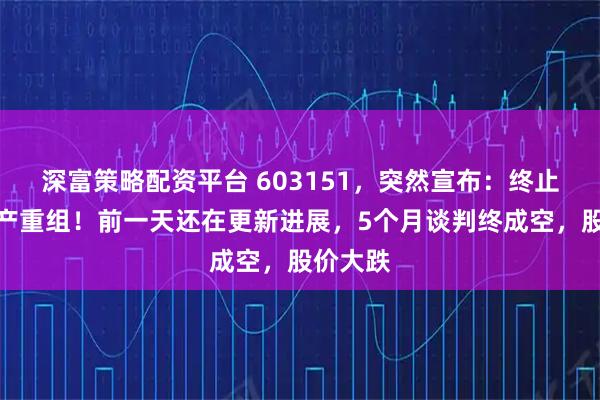 深富策略配资平台 603151,突然宣布:终止重大资产重组!前一天还在更新进展,5个月谈判终成空,股价大跌