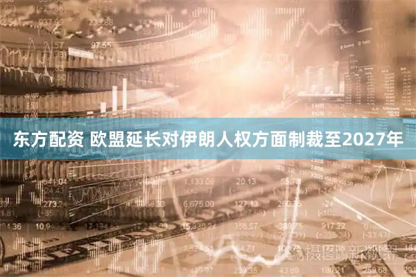 东方配资 欧盟延长对伊朗人权方面制裁至2027年