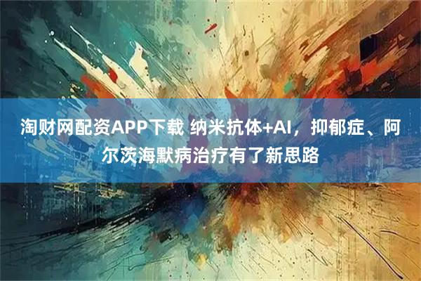 淘财网配资APP下载 纳米抗体+AI，抑郁症、阿尔茨海默病治疗有了新思路