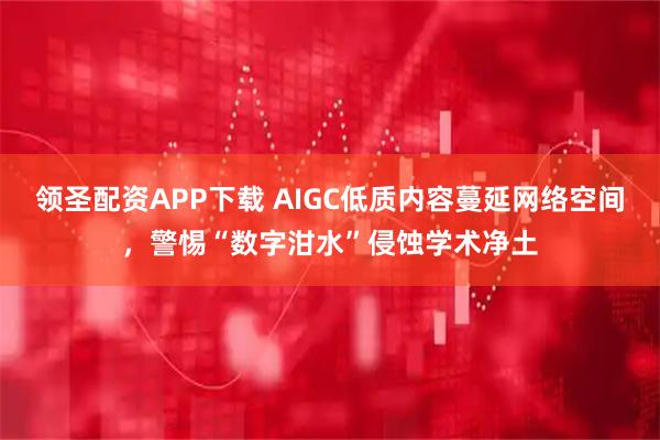 领圣配资APP下载 AIGC低质内容蔓延网络空间，警惕“数字泔水”侵蚀学术净土