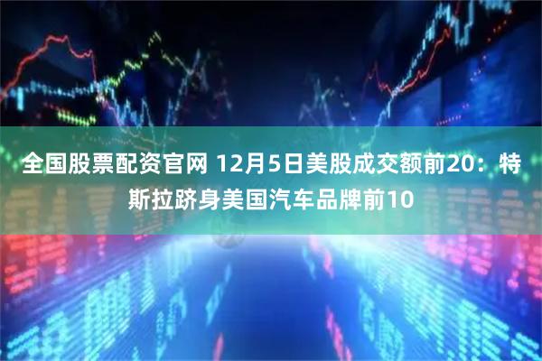 全国股票配资官网 12月5日美股成交额前20：特斯拉跻身美国汽车品牌前10