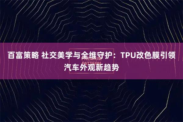 百富策略 社交美学与全维守护：TPU改色膜引领汽车外观新趋势