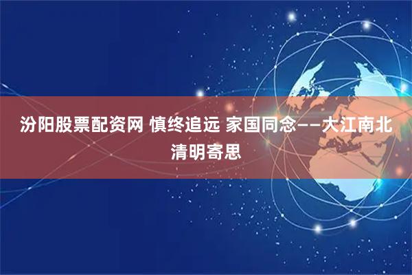 汾阳股票配资网 慎终追远 家国同念——大江南北清明寄思