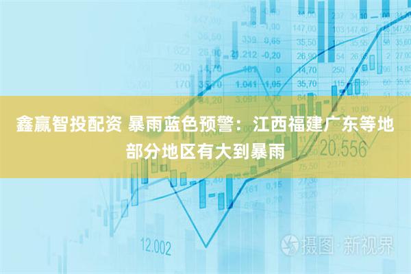 鑫赢智投配资 暴雨蓝色预警：江西福建广东等地部分地区有大到暴雨