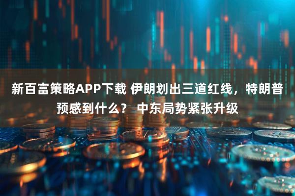 新百富策略APP下载 伊朗划出三道红线，特朗普预感到什么？ 中东局势紧张升级