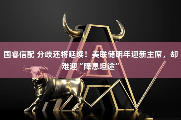 国睿信配 分歧还将延续！美联储明年迎新主席，却难迎“降息坦途”
