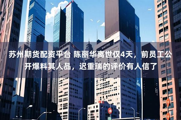 苏州期货配资平台 陈丽华离世仅4天，前员工公开爆料其人品，迟重瑞的评价有人信了