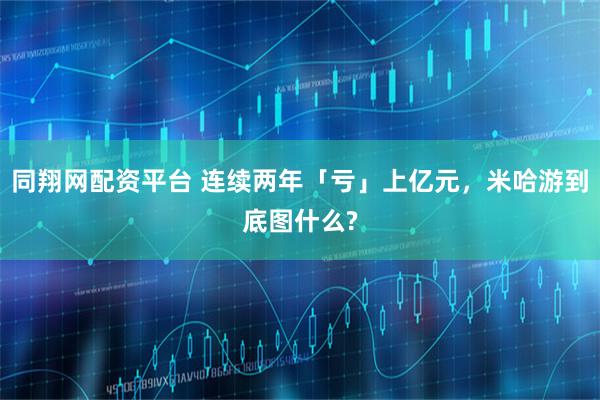 同翔网配资平台 连续两年「亏」上亿元，米哈游到底图什么?