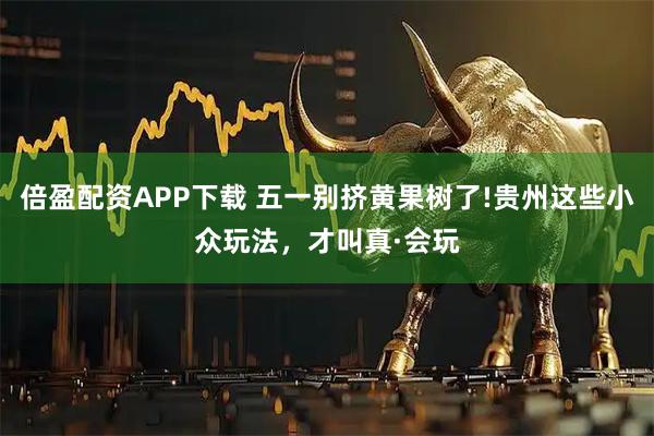倍盈配资APP下载 五一别挤黄果树了!贵州这些小众玩法，才叫真·会玩