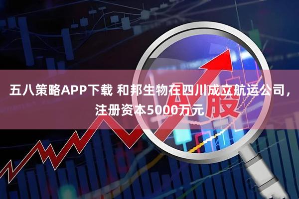五八策略APP下载 和邦生物在四川成立航运公司，注册资本5000万元