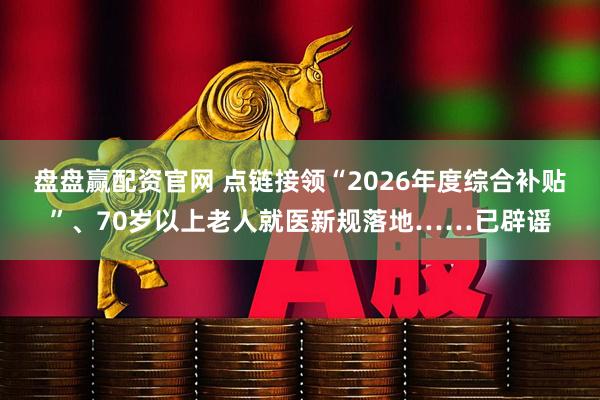 盘盘赢配资官网 点链接领“2026年度综合补贴”、70岁以上老人就医新规落地……已辟谣