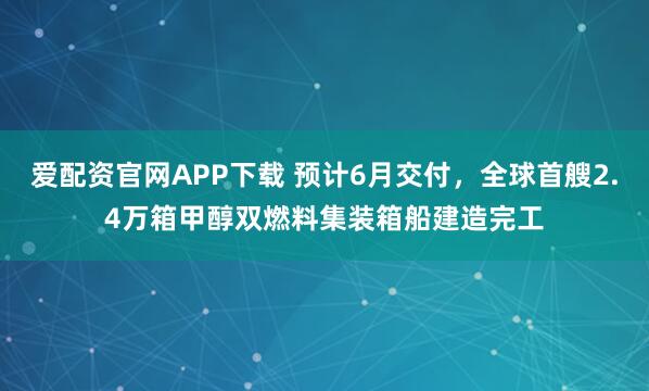 爱配资官网APP下载 预计6月交付，全球首艘2.4万箱甲醇双燃料集装箱船建造完工