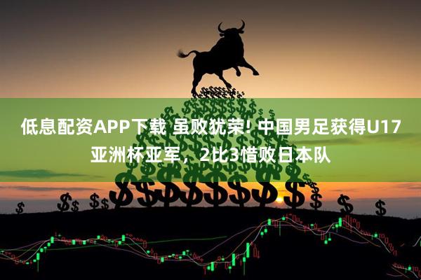 低息配资APP下载 虽败犹荣! 中国男足获得U17亚洲杯亚军，2比3惜败日本队