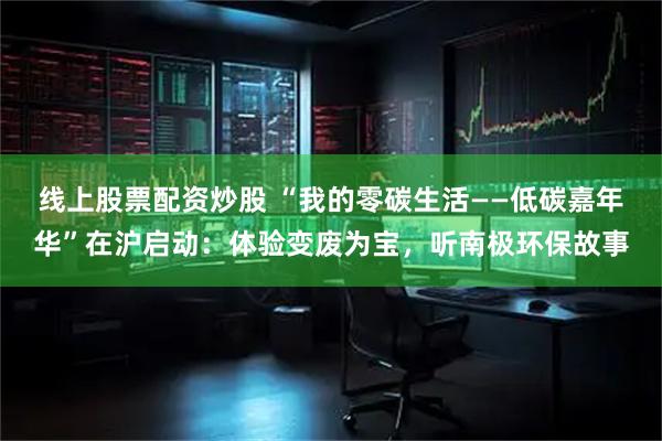线上股票配资炒股 “我的零碳生活——低碳嘉年华”在沪启动：体验变废为宝，听南极环保故事