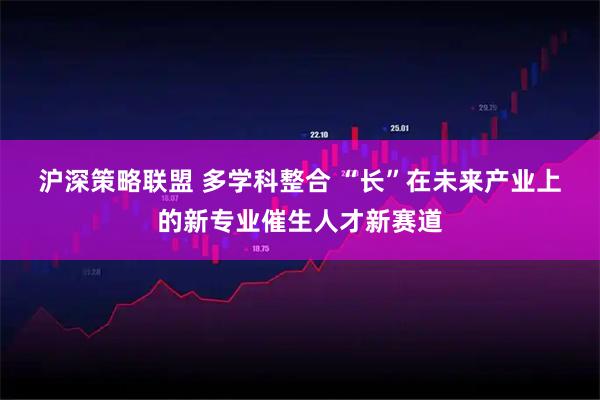 沪深策略联盟 多学科整合 “长”在未来产业上的新专业催生人才新赛道