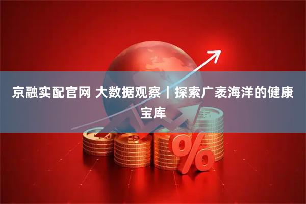 京融实配官网 大数据观察｜探索广袤海洋的健康宝库